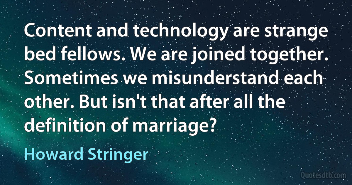 Content and technology are strange bed fellows. We are joined together. Sometimes we misunderstand each other. But isn't that after all the definition of marriage? (Howard Stringer)