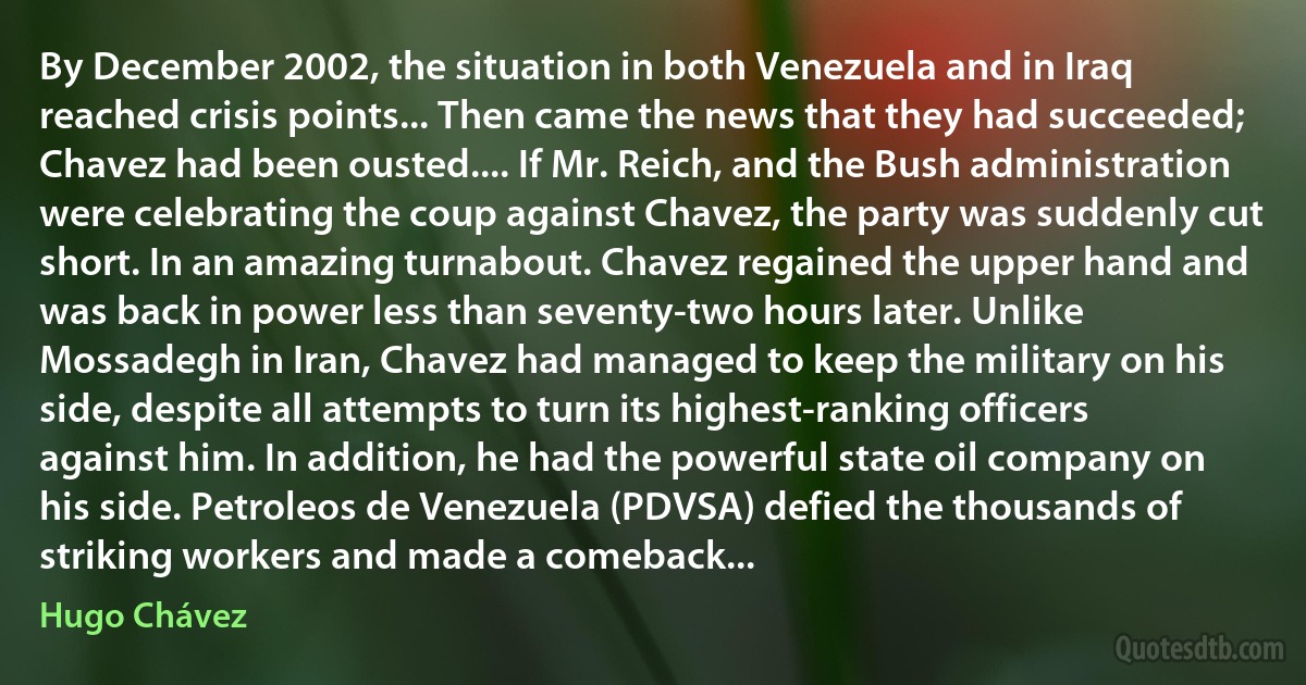 By December 2002, the situation in both Venezuela and in Iraq reached crisis points... Then came the news that they had succeeded; Chavez had been ousted.... If Mr. Reich, and the Bush administration were celebrating the coup against Chavez, the party was suddenly cut short. In an amazing turnabout. Chavez regained the upper hand and was back in power less than seventy-two hours later. Unlike Mossadegh in Iran, Chavez had managed to keep the military on his side, despite all attempts to turn its highest-ranking officers against him. In addition, he had the powerful state oil company on his side. Petroleos de Venezuela (PDVSA) defied the thousands of striking workers and made a comeback... (Hugo Chávez)