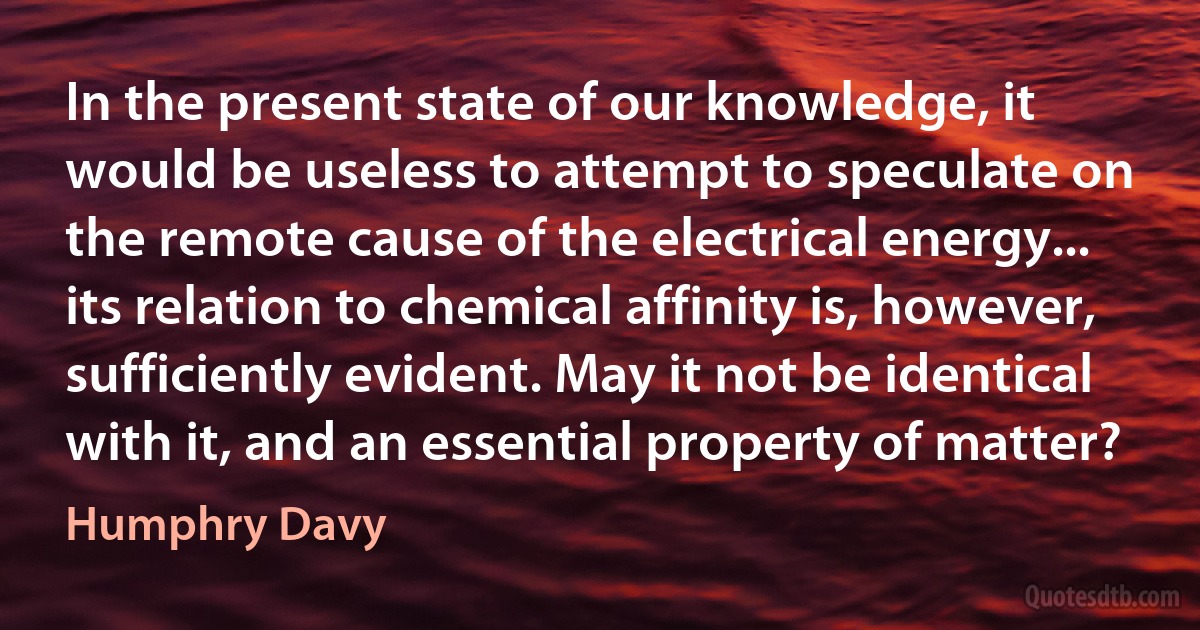 In the present state of our knowledge, it would be useless to attempt to speculate on the remote cause of the electrical energy... its relation to chemical affinity is, however, sufficiently evident. May it not be identical with it, and an essential property of matter? (Humphry Davy)