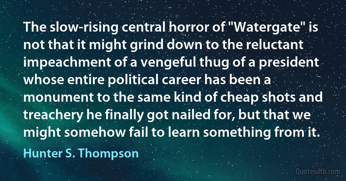 The slow-rising central horror of "Watergate" is not that it might grind down to the reluctant impeachment of a vengeful thug of a president whose entire political career has been a monument to the same kind of cheap shots and treachery he finally got nailed for, but that we might somehow fail to learn something from it. (Hunter S. Thompson)