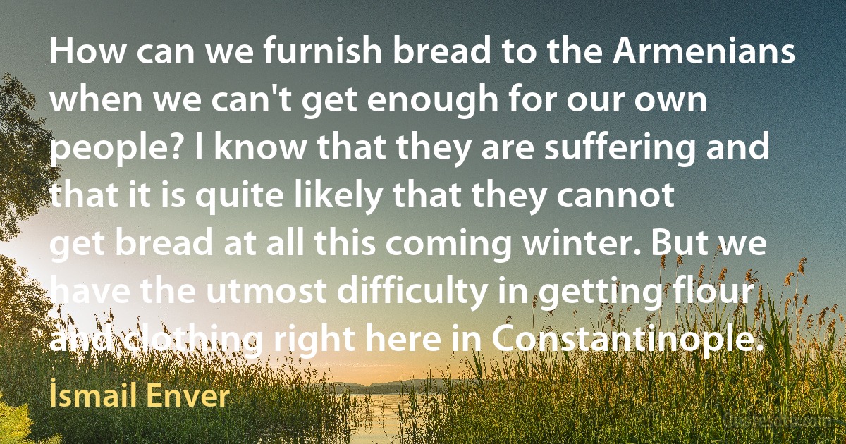 How can we furnish bread to the Armenians when we can't get enough for our own people? I know that they are suffering and that it is quite likely that they cannot get bread at all this coming winter. But we have the utmost difficulty in getting flour and clothing right here in Constantinople. (İsmail Enver)