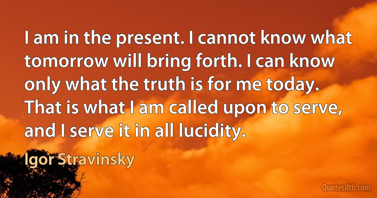 I am in the present. I cannot know what tomorrow will bring forth. I can know only what the truth is for me today. That is what I am called upon to serve, and I serve it in all lucidity. (Igor Stravinsky)