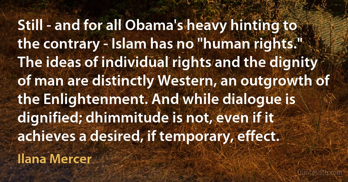 Still - and for all Obama's heavy hinting to the contrary - Islam has no "human rights." The ideas of individual rights and the dignity of man are distinctly Western, an outgrowth of the Enlightenment. And while dialogue is dignified; dhimmitude is not, even if it achieves a desired, if temporary, effect. (Ilana Mercer)