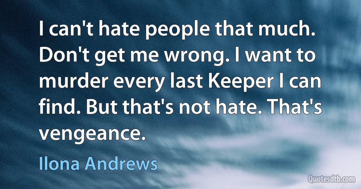 I can't hate people that much. Don't get me wrong. I want to murder every last Keeper I can find. But that's not hate. That's vengeance. (Ilona Andrews)