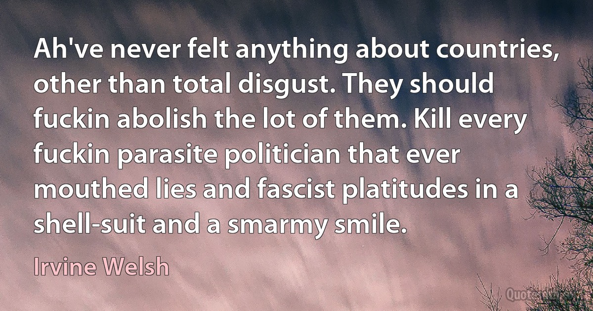 Ah've never felt anything about countries, other than total disgust. They should fuckin abolish the lot of them. Kill every fuckin parasite politician that ever mouthed lies and fascist platitudes in a shell-suit and a smarmy smile. (Irvine Welsh)