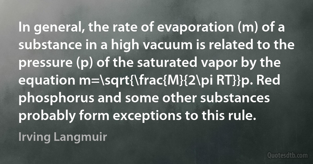 In general, the rate of evaporation (m) of a substance in a high vacuum is related to the pressure (p) of the saturated vapor by the equation m=\sqrt{\frac{M}{2\pi RT}}p. Red phosphorus and some other substances probably form exceptions to this rule. (Irving Langmuir)