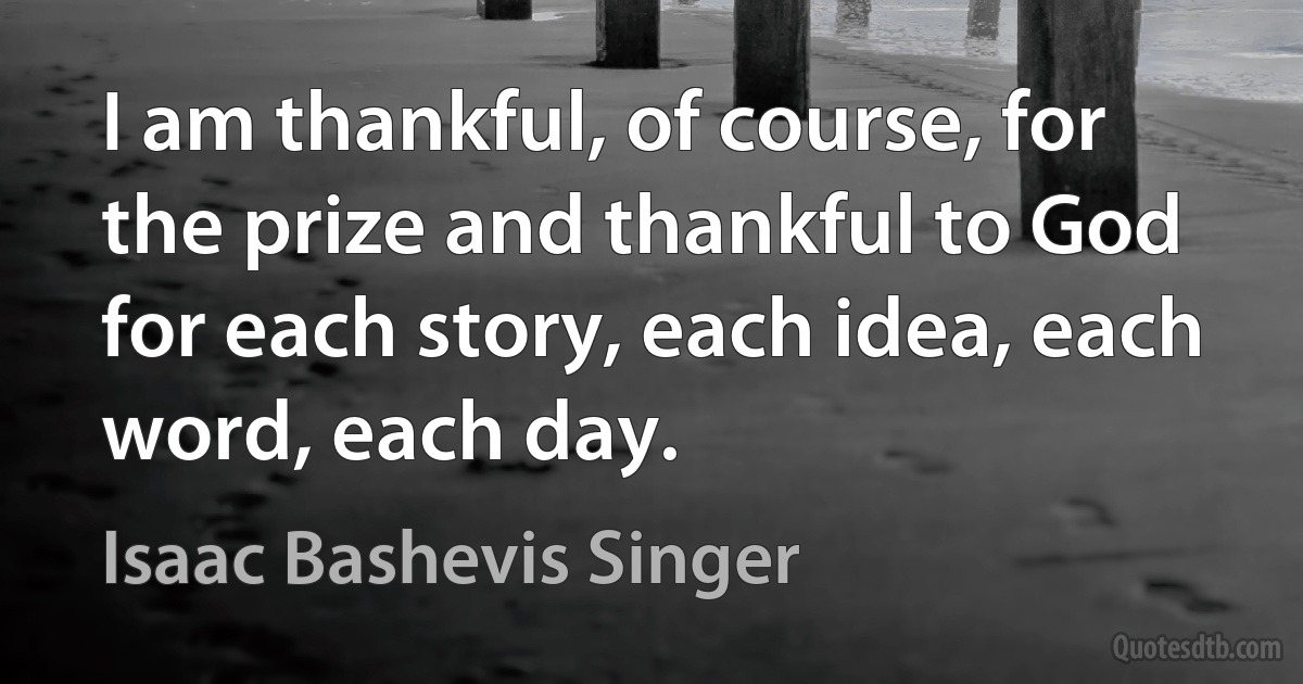 I am thankful, of course, for the prize and thankful to God for each story, each idea, each word, each day. (Isaac Bashevis Singer)