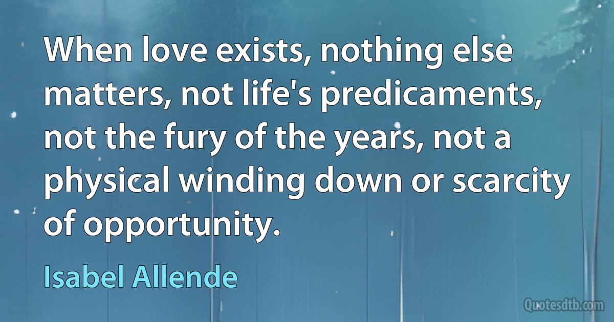 When love exists, nothing else matters, not life's predicaments, not the fury of the years, not a physical winding down or scarcity of opportunity. (Isabel Allende)