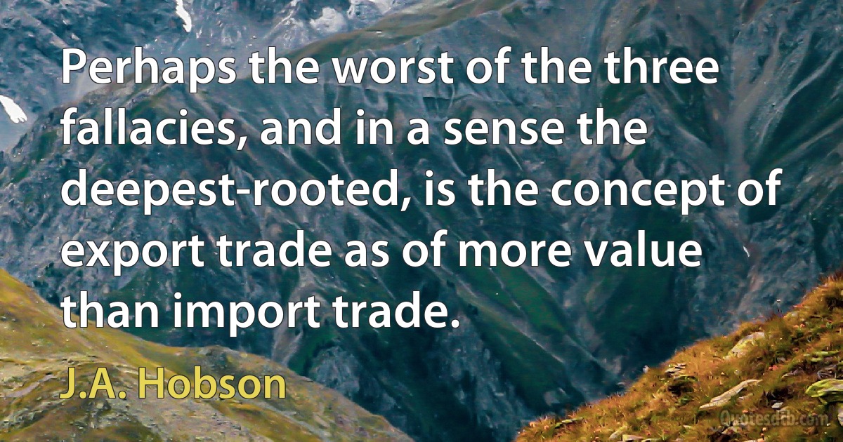 Perhaps the worst of the three fallacies, and in a sense the deepest-rooted, is the concept of export trade as of more value than import trade. (J.A. Hobson)