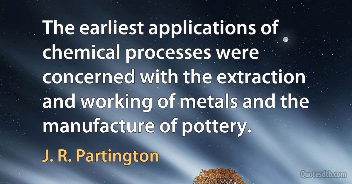 The earliest applications of chemical processes were concerned with the extraction and working of metals and the manufacture of pottery. (J. R. Partington)