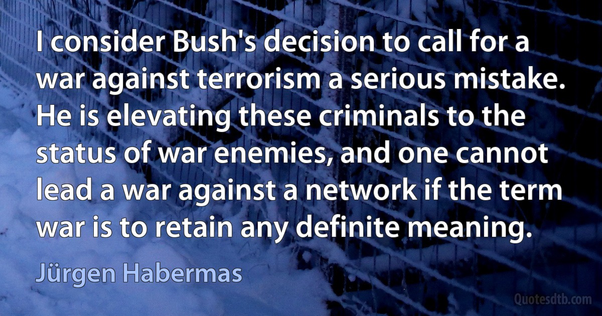 I consider Bush's decision to call for a war against terrorism a serious mistake. He is elevating these criminals to the status of war enemies, and one cannot lead a war against a network if the term war is to retain any definite meaning. (Jürgen Habermas)