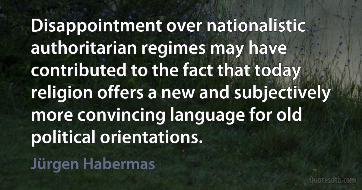 Disappointment over nationalistic authoritarian regimes may have contributed to the fact that today religion offers a new and subjectively more convincing language for old political orientations. (Jürgen Habermas)