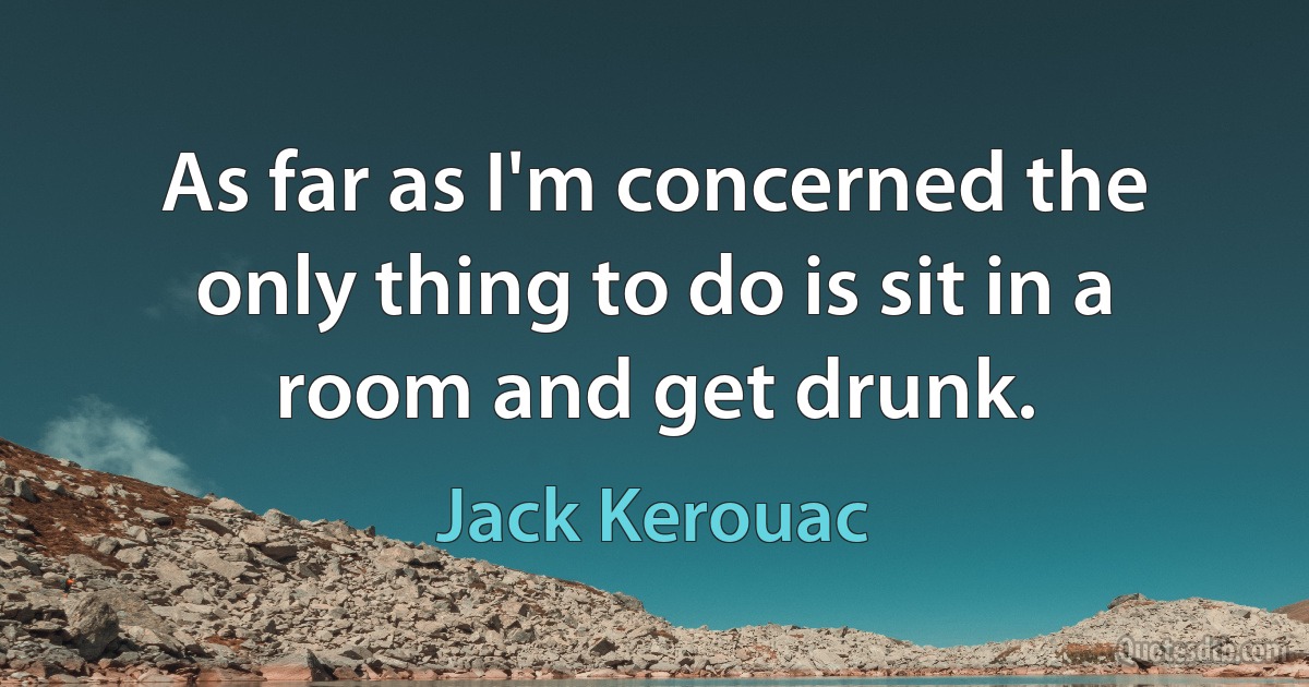 As far as I'm concerned the only thing to do is sit in a room and get drunk. (Jack Kerouac)