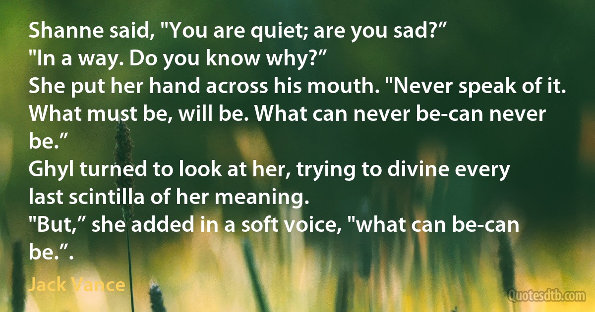 Shanne said, "You are quiet; are you sad?”
"In a way. Do you know why?”
She put her hand across his mouth. "Never speak of it. What must be, will be. What can never be-can never be.”
Ghyl turned to look at her, trying to divine every last scintilla of her meaning.
"But,” she added in a soft voice, "what can be-can be.”. (Jack Vance)