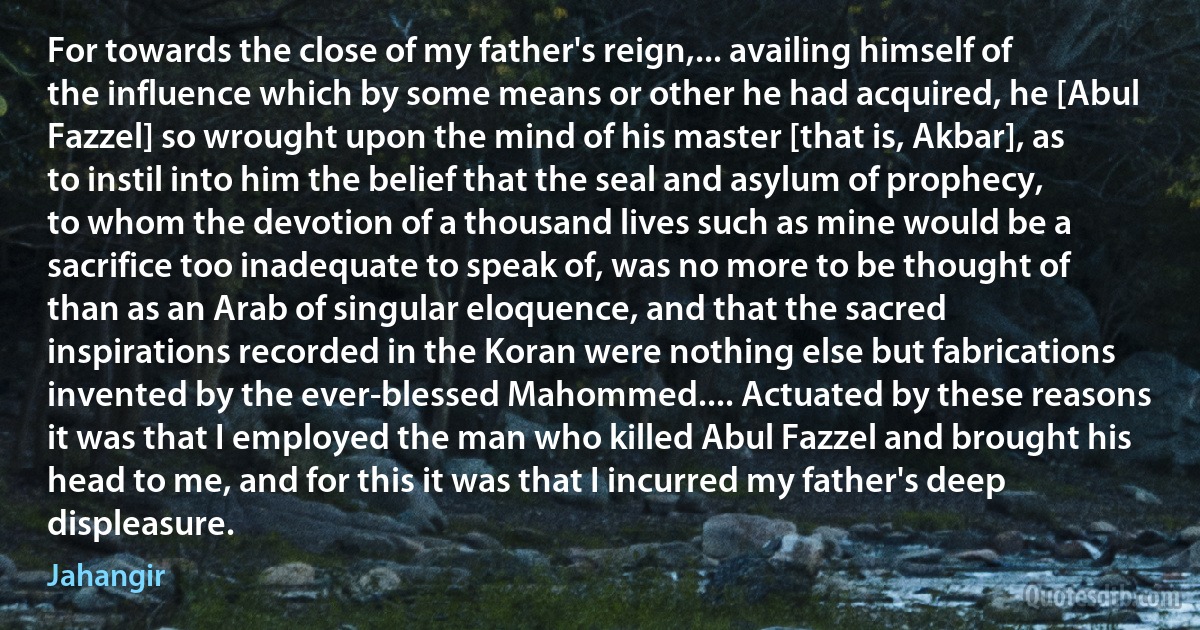 For towards the close of my father's reign,... availing himself of the influence which by some means or other he had acquired, he [Abul Fazzel] so wrought upon the mind of his master [that is, Akbar], as to instil into him the belief that the seal and asylum of prophecy, to whom the devotion of a thousand lives such as mine would be a sacrifice too inadequate to speak of, was no more to be thought of than as an Arab of singular eloquence, and that the sacred inspirations recorded in the Koran were nothing else but fabrications invented by the ever-blessed Mahommed.... Actuated by these reasons it was that I employed the man who killed Abul Fazzel and brought his head to me, and for this it was that I incurred my father's deep displeasure. (Jahangir)