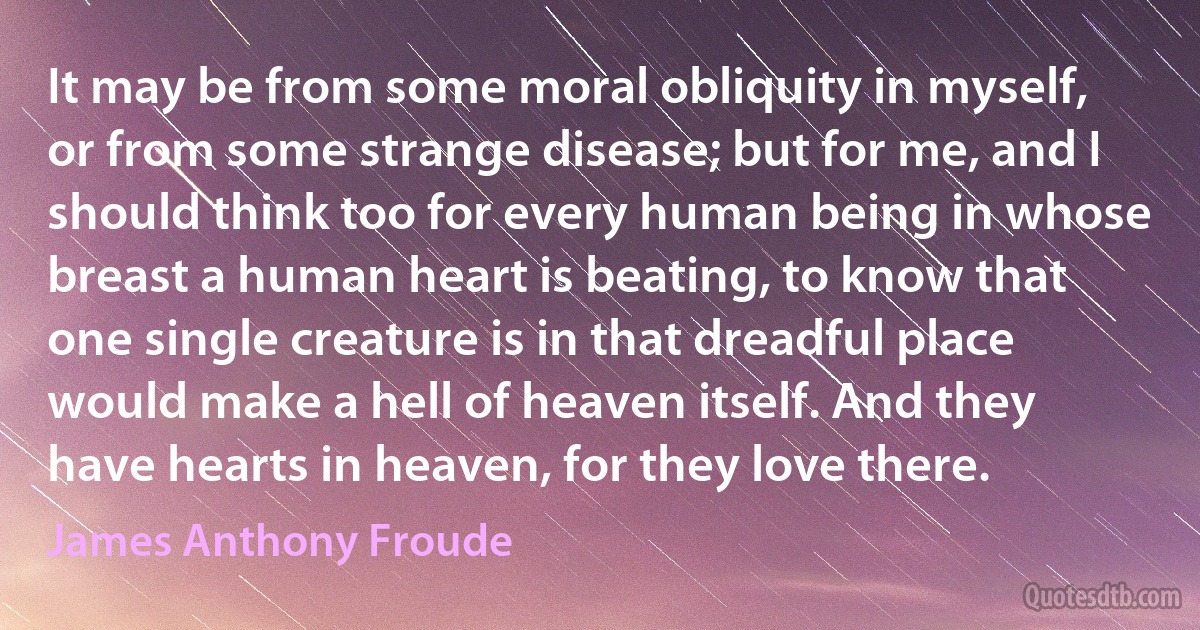 It may be from some moral obliquity in myself, or from some strange disease; but for me, and I should think too for every human being in whose breast a human heart is beating, to know that one single creature is in that dreadful place would make a hell of heaven itself. And they have hearts in heaven, for they love there. (James Anthony Froude)