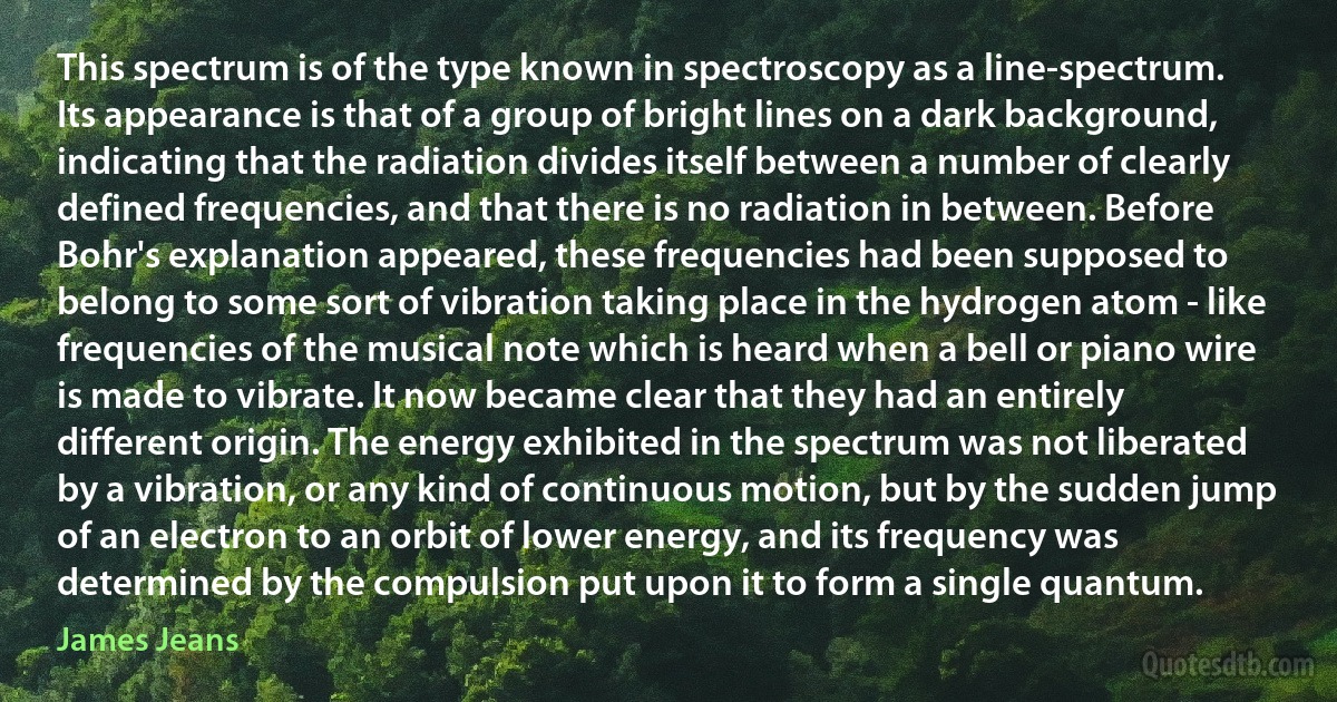 This spectrum is of the type known in spectroscopy as a line-spectrum. Its appearance is that of a group of bright lines on a dark background, indicating that the radiation divides itself between a number of clearly defined frequencies, and that there is no radiation in between. Before Bohr's explanation appeared, these frequencies had been supposed to belong to some sort of vibration taking place in the hydrogen atom - like frequencies of the musical note which is heard when a bell or piano wire is made to vibrate. It now became clear that they had an entirely different origin. The energy exhibited in the spectrum was not liberated by a vibration, or any kind of continuous motion, but by the sudden jump of an electron to an orbit of lower energy, and its frequency was determined by the compulsion put upon it to form a single quantum. (James Jeans)