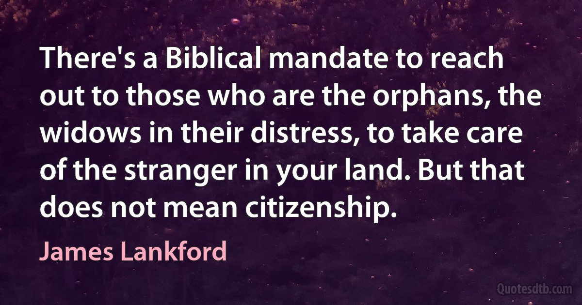 There's a Biblical mandate to reach out to those who are the orphans, the widows in their distress, to take care of the stranger in your land. But that does not mean citizenship. (James Lankford)