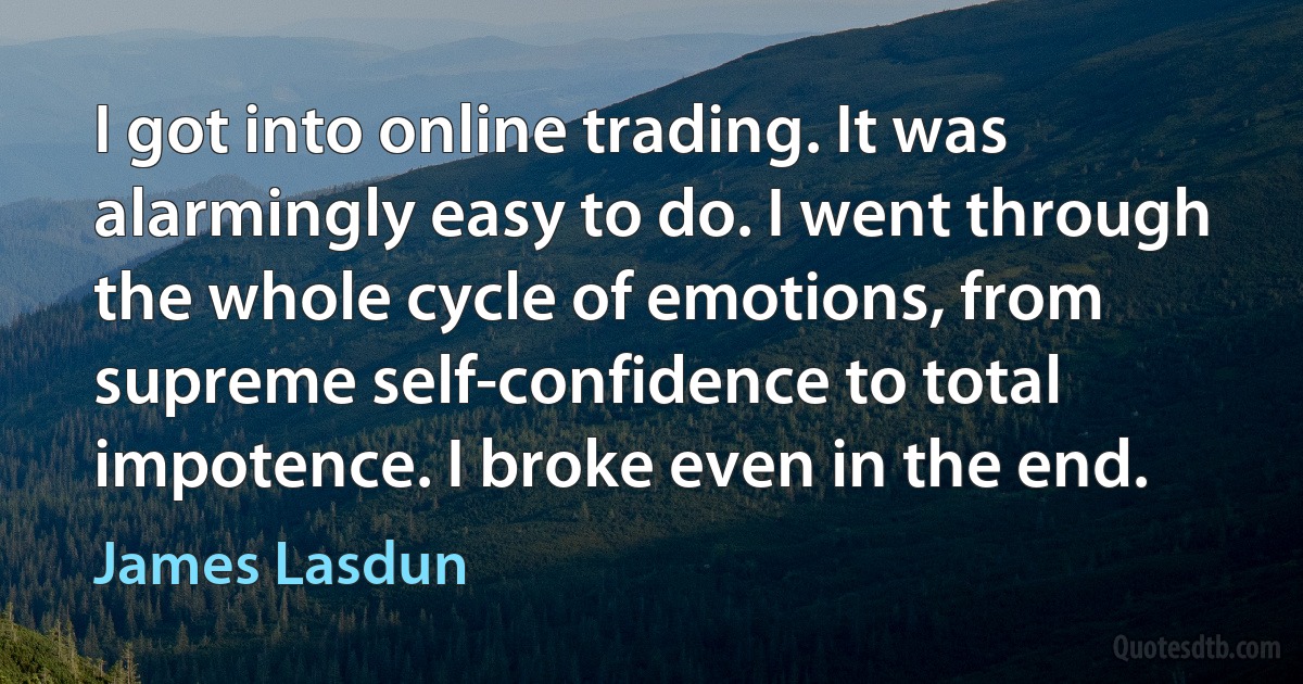 I got into online trading. It was alarmingly easy to do. I went through the whole cycle of emotions, from supreme self-confidence to total impotence. I broke even in the end. (James Lasdun)