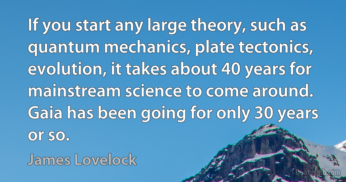 If you start any large theory, such as quantum mechanics, plate tectonics, evolution, it takes about 40 years for mainstream science to come around. Gaia has been going for only 30 years or so. (James Lovelock)