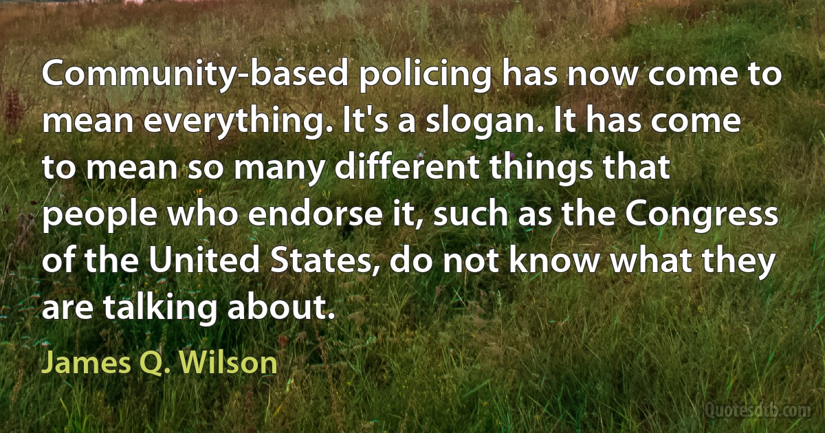 Community-based policing has now come to mean everything. It's a slogan. It has come to mean so many different things that people who endorse it, such as the Congress of the United States, do not know what they are talking about. (James Q. Wilson)