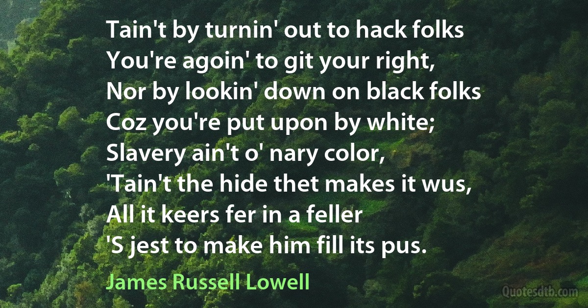 Tain't by turnin' out to hack folks
You're agoin' to git your right,
Nor by lookin' down on black folks
Coz you're put upon by white;
Slavery ain't o' nary color,
'Tain't the hide thet makes it wus,
All it keers fer in a feller
'S jest to make him fill its pus. (James Russell Lowell)