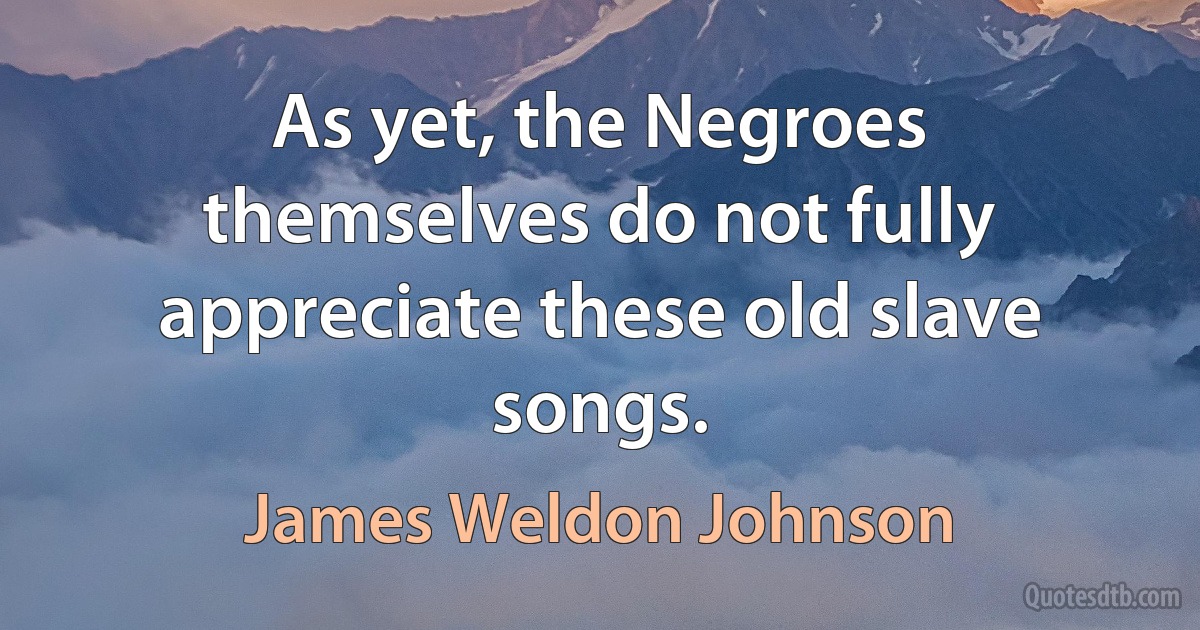 As yet, the Negroes themselves do not fully appreciate these old slave songs. (James Weldon Johnson)