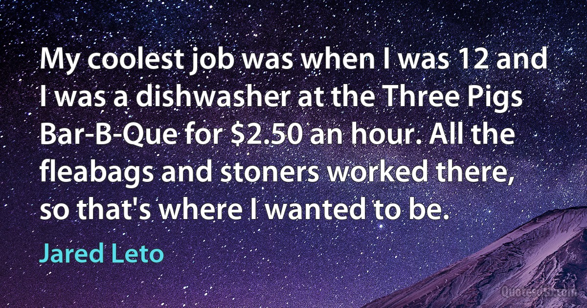 My coolest job was when I was 12 and I was a dishwasher at the Three Pigs Bar-B-Que for $2.50 an hour. All the fleabags and stoners worked there, so that's where I wanted to be. (Jared Leto)