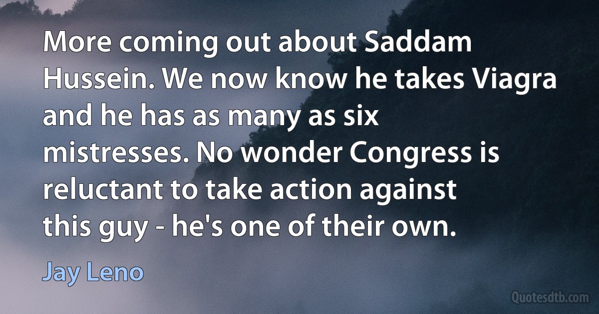 More coming out about Saddam Hussein. We now know he takes Viagra and he has as many as six mistresses. No wonder Congress is reluctant to take action against this guy - he's one of their own. (Jay Leno)