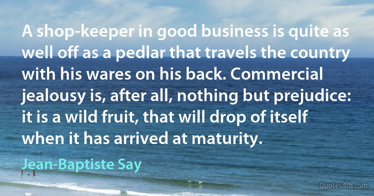 A shop-keeper in good business is quite as well off as a pedlar that travels the country with his wares on his back. Commercial jealousy is, after all, nothing but prejudice: it is a wild fruit, that will drop of itself when it has arrived at maturity. (Jean-Baptiste Say)