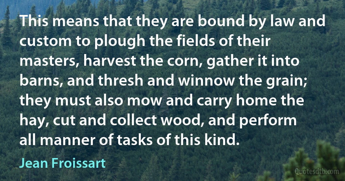 This means that they are bound by law and custom to plough the fields of their masters, harvest the corn, gather it into barns, and thresh and winnow the grain; they must also mow and carry home the hay, cut and collect wood, and perform all manner of tasks of this kind. (Jean Froissart)