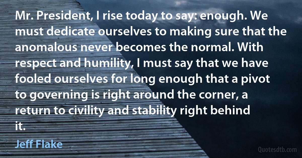 Mr. President, I rise today to say: enough. We must dedicate ourselves to making sure that the anomalous never becomes the normal. With respect and humility, I must say that we have fooled ourselves for long enough that a pivot to governing is right around the corner, a return to civility and stability right behind it. (Jeff Flake)