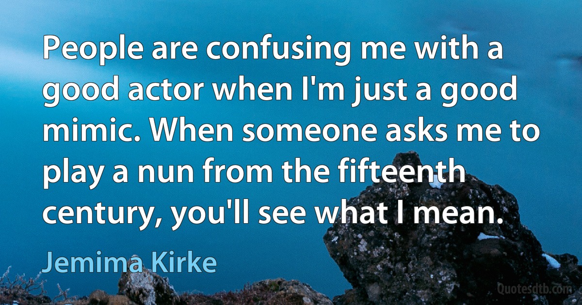 People are confusing me with a good actor when I'm just a good mimic. When someone asks me to play a nun from the fifteenth century, you'll see what I mean. (Jemima Kirke)