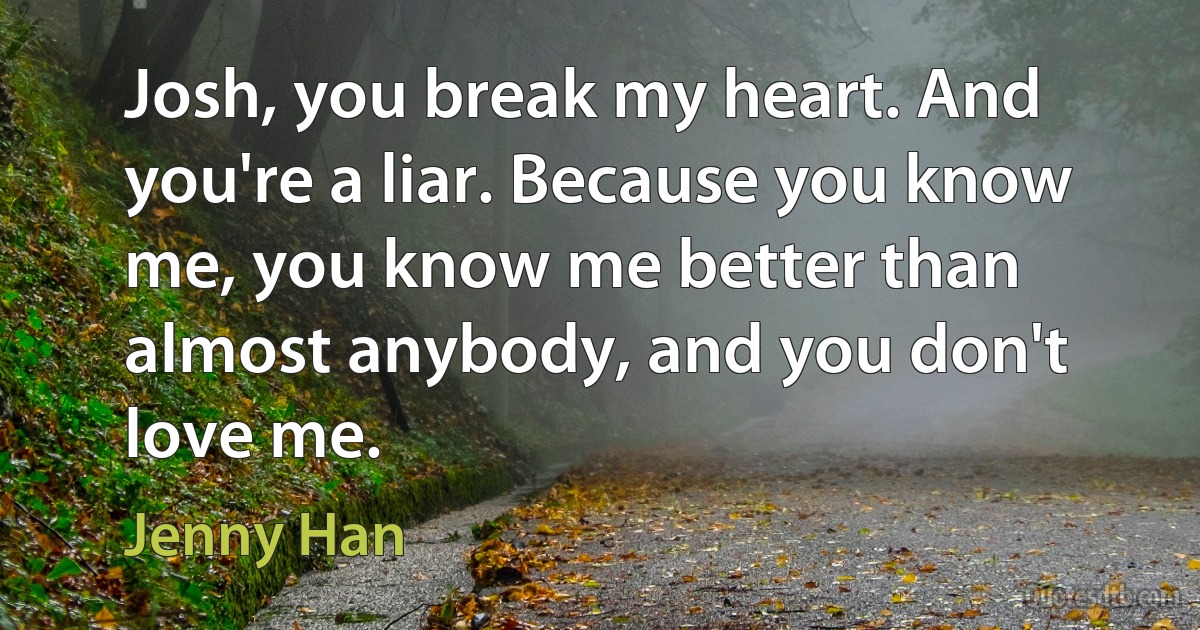 Josh, you break my heart. And you're a liar. Because you know me, you know me better than almost anybody, and you don't love me. (Jenny Han)