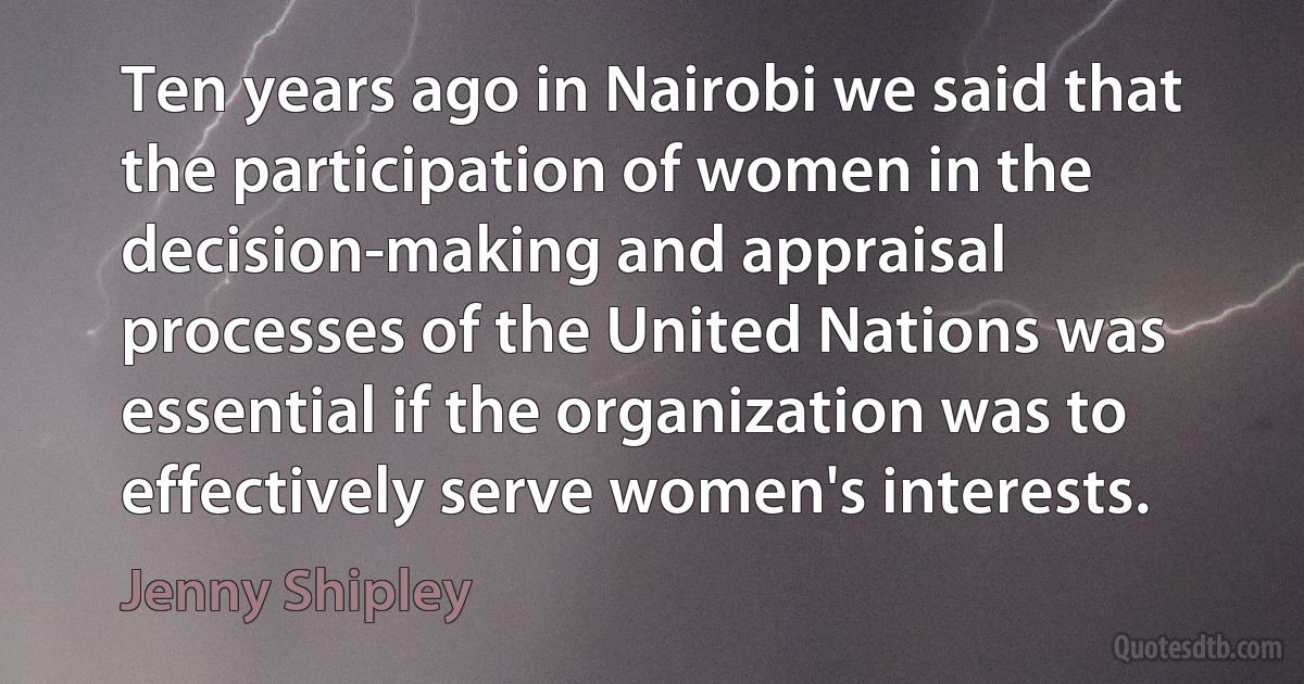 Ten years ago in Nairobi we said that the participation of women in the decision-making and appraisal processes of the United Nations was essential if the organization was to effectively serve women's interests. (Jenny Shipley)