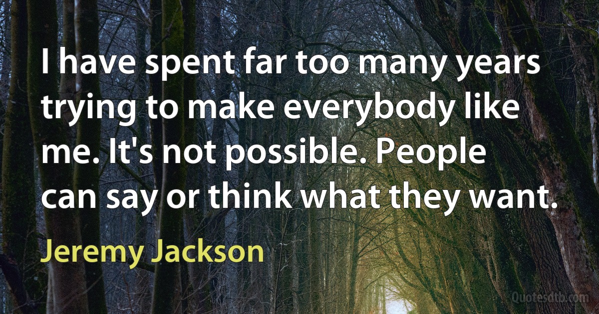 I have spent far too many years trying to make everybody like me. It's not possible. People can say or think what they want. (Jeremy Jackson)