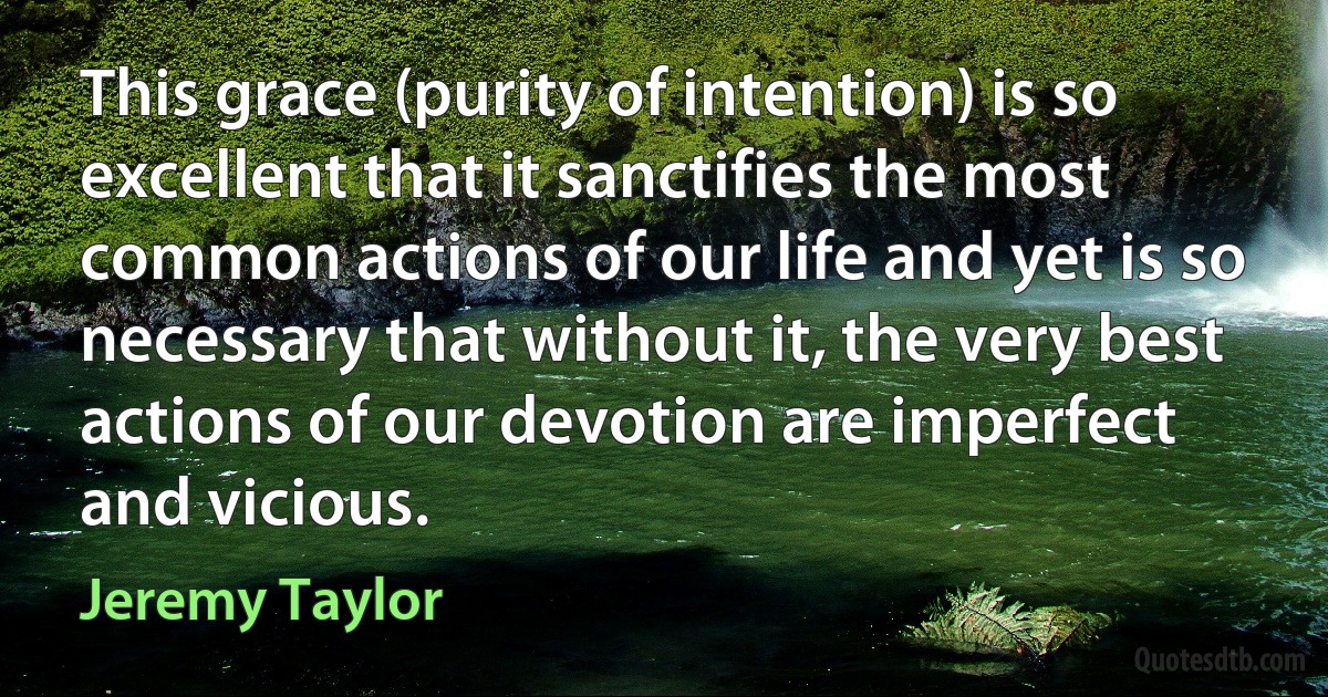 This grace (purity of intention) is so excellent that it sanctifies the most common actions of our life and yet is so necessary that without it, the very best actions of our devotion are imperfect and vicious. (Jeremy Taylor)