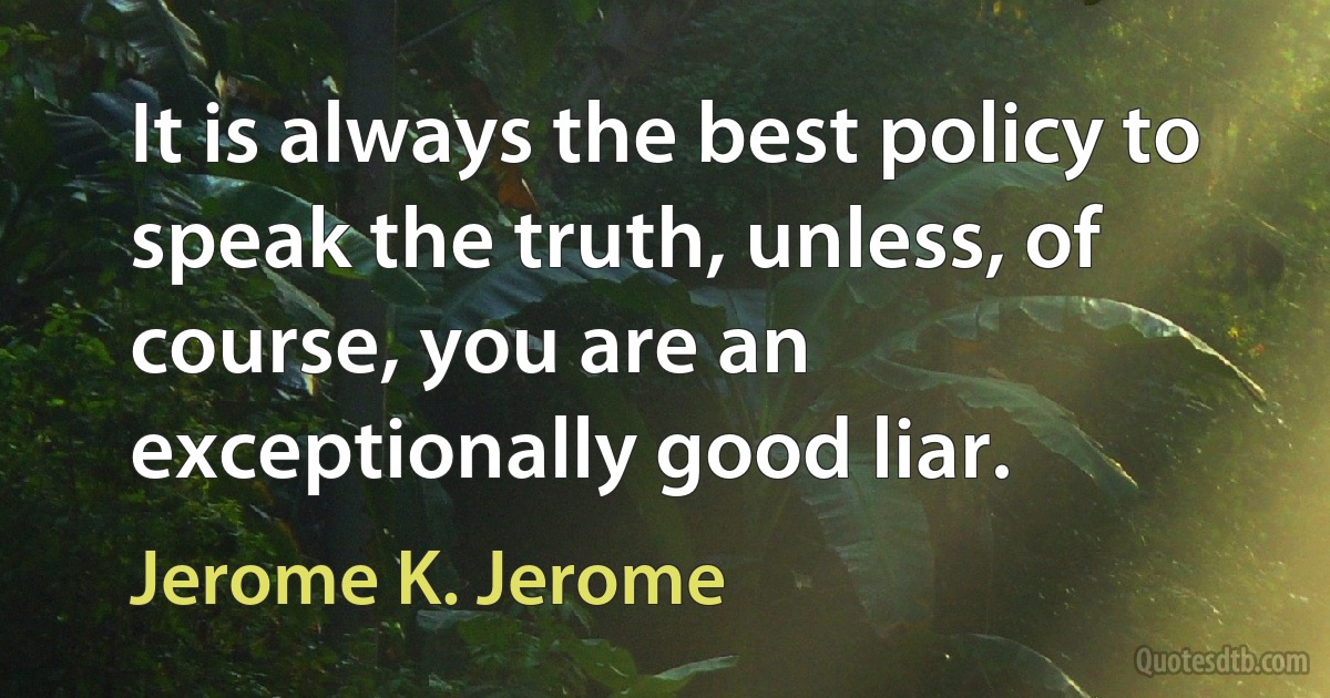 It is always the best policy to speak the truth, unless, of course, you are an exceptionally good liar. (Jerome K. Jerome)