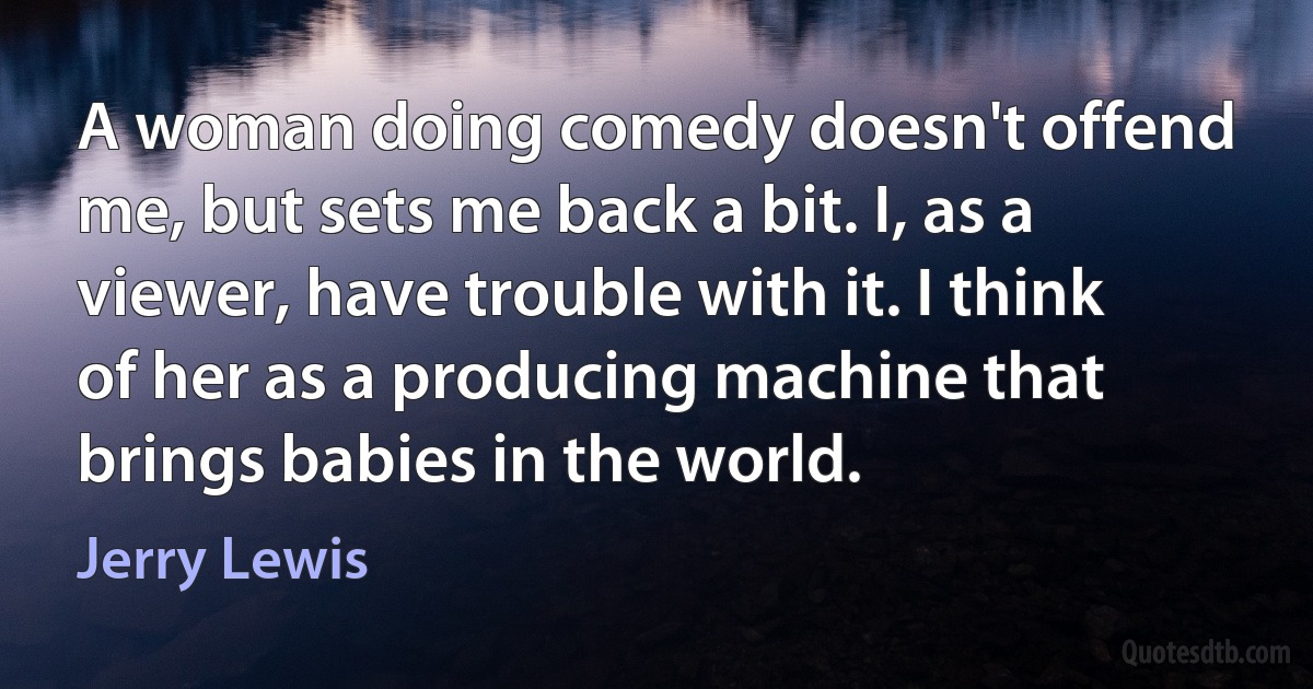 A woman doing comedy doesn't offend me, but sets me back a bit. I, as a viewer, have trouble with it. I think of her as a producing machine that brings babies in the world. (Jerry Lewis)