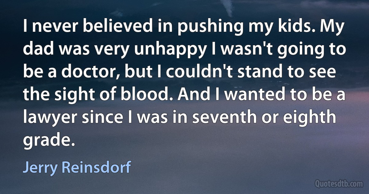 I never believed in pushing my kids. My dad was very unhappy I wasn't going to be a doctor, but I couldn't stand to see the sight of blood. And I wanted to be a lawyer since I was in seventh or eighth grade. (Jerry Reinsdorf)