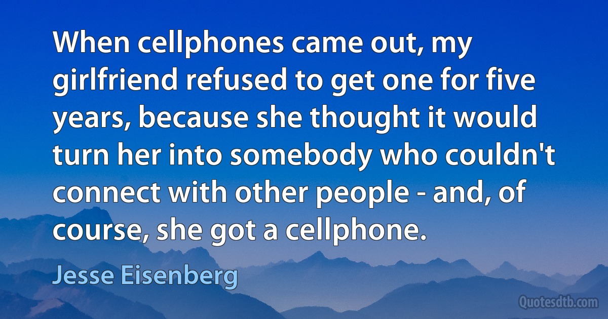 When cellphones came out, my girlfriend refused to get one for five years, because she thought it would turn her into somebody who couldn't connect with other people - and, of course, she got a cellphone. (Jesse Eisenberg)