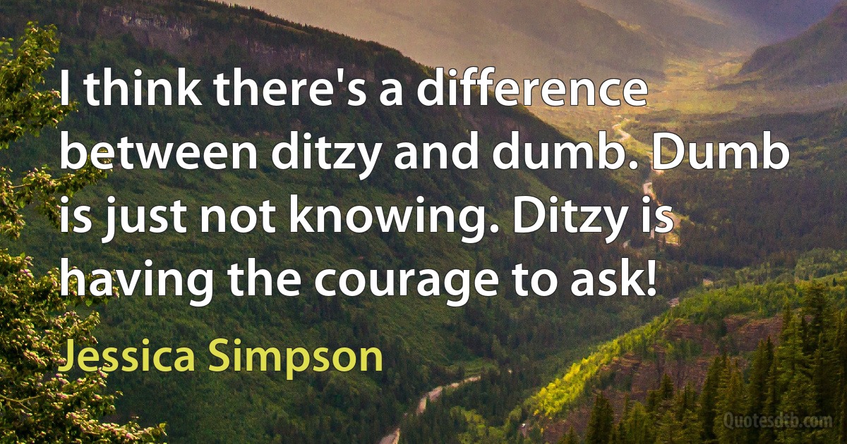 I think there's a difference between ditzy and dumb. Dumb is just not knowing. Ditzy is having the courage to ask! (Jessica Simpson)