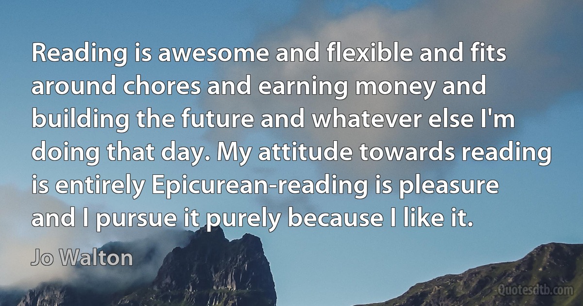 Reading is awesome and flexible and fits around chores and earning money and building the future and whatever else I'm doing that day. My attitude towards reading is entirely Epicurean-reading is pleasure and I pursue it purely because I like it. (Jo Walton)