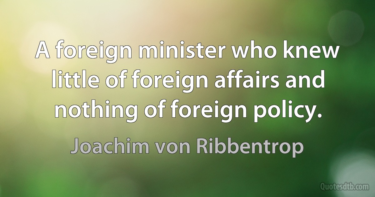 A foreign minister who knew little of foreign affairs and nothing of foreign policy. (Joachim von Ribbentrop)