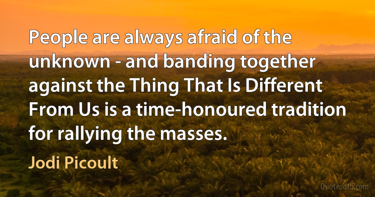 People are always afraid of the unknown - and banding together against the Thing That Is Different From Us is a time-honoured tradition for rallying the masses. (Jodi Picoult)