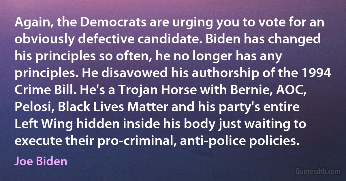 Again, the Democrats are urging you to vote for an obviously defective candidate. Biden has changed his principles so often, he no longer has any principles. He disavowed his authorship of the 1994 Crime Bill. He's a Trojan Horse with Bernie, AOC, Pelosi, Black Lives Matter and his party's entire Left Wing hidden inside his body just waiting to execute their pro-criminal, anti-police policies. (Joe Biden)