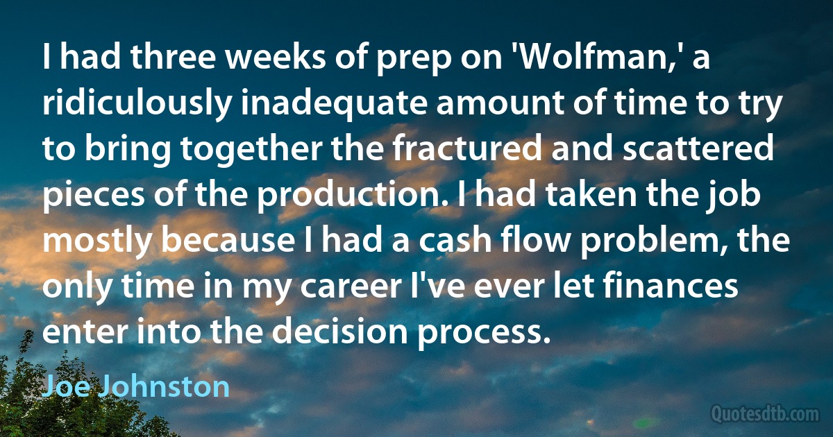 I had three weeks of prep on 'Wolfman,' a ridiculously inadequate amount of time to try to bring together the fractured and scattered pieces of the production. I had taken the job mostly because I had a cash flow problem, the only time in my career I've ever let finances enter into the decision process. (Joe Johnston)