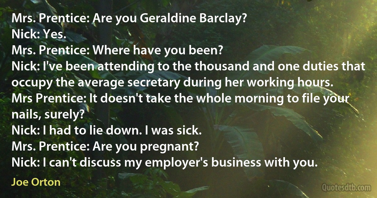 Mrs. Prentice: Are you Geraldine Barclay?
Nick: Yes.
Mrs. Prentice: Where have you been?
Nick: I've been attending to the thousand and one duties that occupy the average secretary during her working hours.
Mrs Prentice: It doesn't take the whole morning to file your nails, surely?
Nick: I had to lie down. I was sick.
Mrs. Prentice: Are you pregnant?
Nick: I can't discuss my employer's business with you. (Joe Orton)