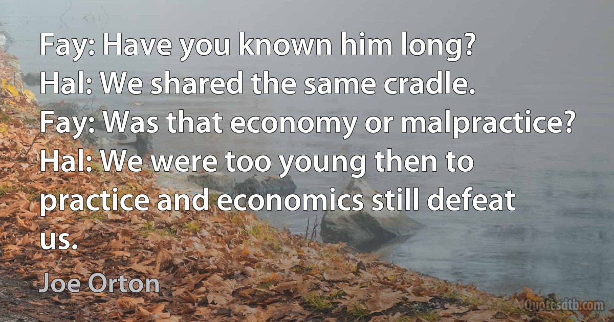 Fay: Have you known him long?
Hal: We shared the same cradle.
Fay: Was that economy or malpractice?
Hal: We were too young then to practice and economics still defeat us. (Joe Orton)