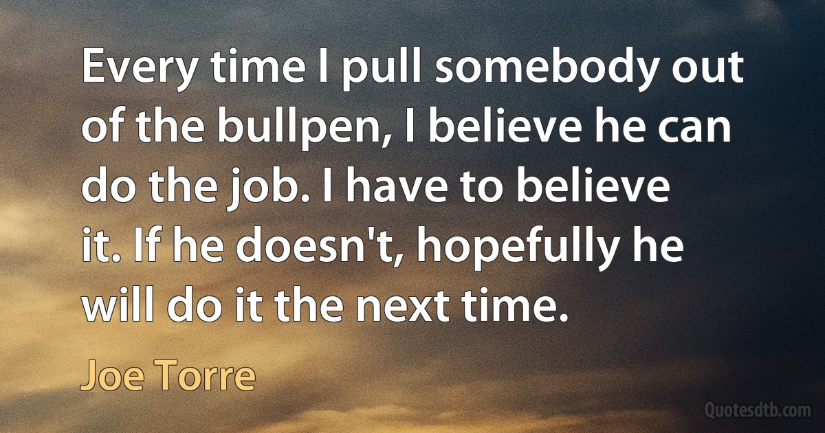 Every time I pull somebody out of the bullpen, I believe he can do the job. I have to believe it. If he doesn't, hopefully he will do it the next time. (Joe Torre)